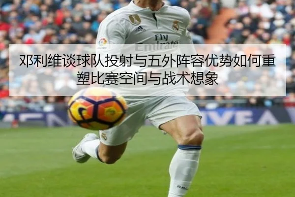邓利维谈球队投射与五外阵容优势如何重塑比赛空间与战术想象