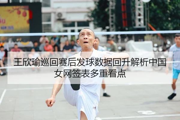 王欣瑜巡回赛后发球数据回升解析中国女网签表多重看点