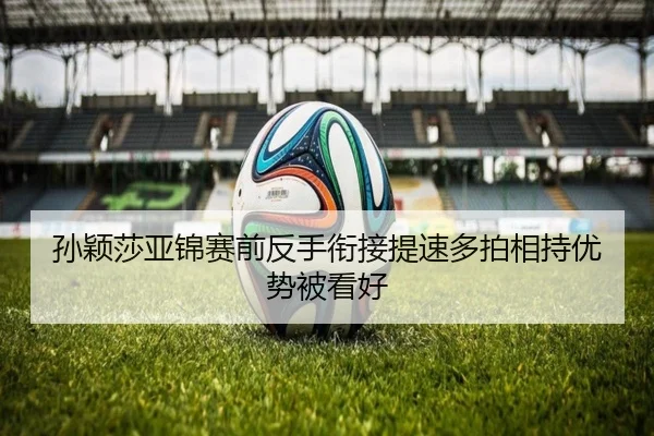 孙颖莎亚锦赛前反手衔接提速多拍相持优势被看好