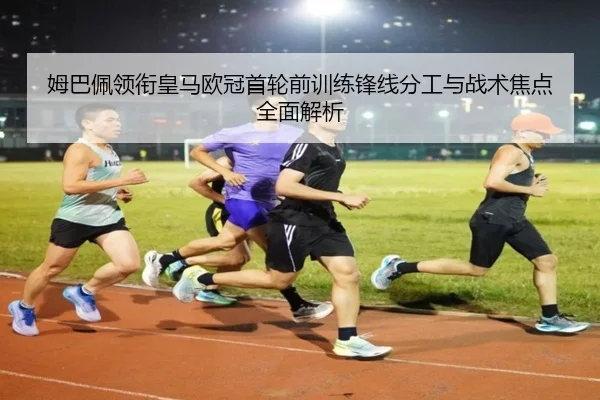 姆巴佩领衔皇马欧冠首轮前训练锋线分工与战术焦点全面解析